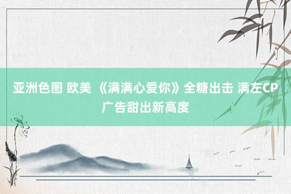 亚洲色图 欧美 《满满心爱你》全糖出击 满左CP广告甜出新高度