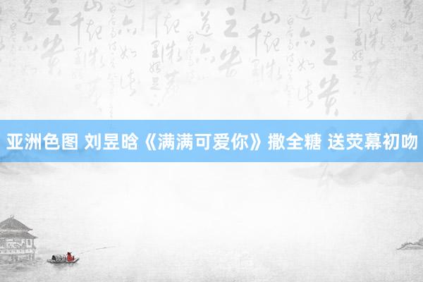 亚洲色图 刘昱晗《满满可爱你》撒全糖 送荧幕初吻