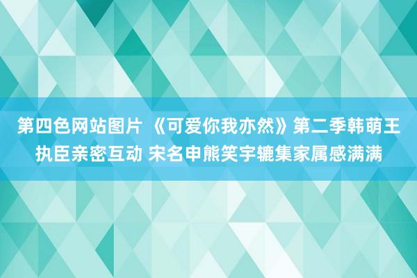 第四色网站图片 《可爱你我亦然》第二季韩萌王执臣亲密互动 宋名申熊笑宇辘集家属感满满