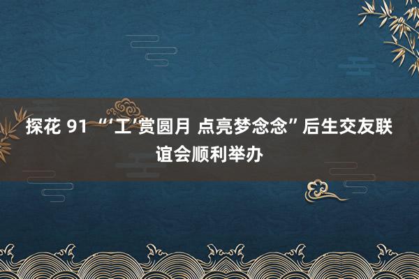 探花 91 “‘工’赏圆月 点亮梦念念”后生交友联谊会顺利举办