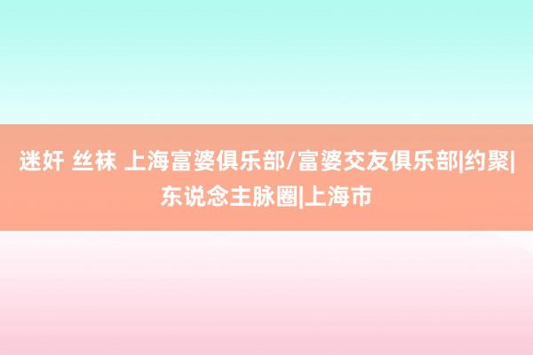 迷奸 丝袜 上海富婆俱乐部/富婆交友俱乐部|约聚|东说念主脉圈|上海市