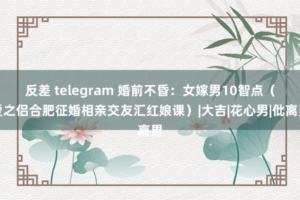 反差 telegram 婚前不昏：女嫁男10智点（爱之侣合肥征婚相亲交友汇红娘课）|大吉|花心男|仳离男