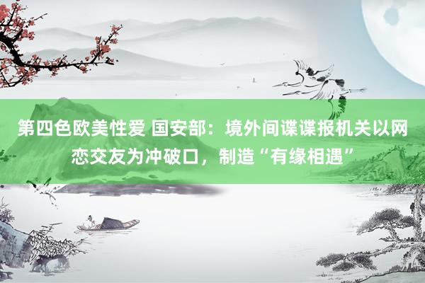 第四色欧美性爱 国安部：境外间谍谍报机关以网恋交友为冲破口，制造“有缘相遇”