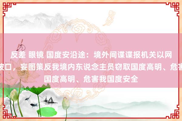 反差 眼镜 国度安沿途：境外间谍谍报机关以网恋交友为冲破口，妄图策反我境内东说念主员窃取国度高明、危害我国度安全