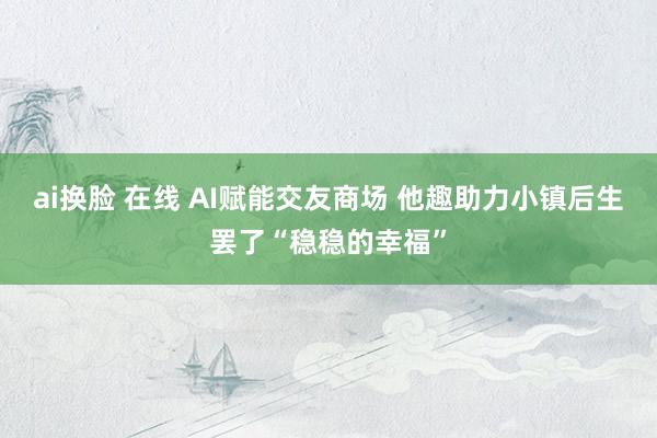 ai换脸 在线 AI赋能交友商场 他趣助力小镇后生罢了“稳稳的幸福”