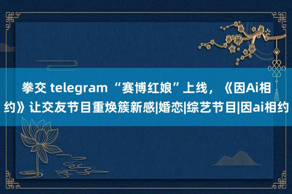 拳交 telegram “赛博红娘”上线，《因Ai相约》让交友节目重焕簇新感|婚恋|综艺节目|因ai相约