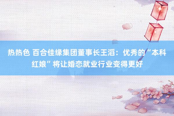 热热色 百合佳缘集团董事长王滔：优秀的“本科红娘”将让婚恋就业行业变得更好