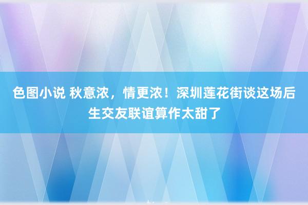 色图小说 秋意浓，情更浓！深圳莲花街谈这场后生交友联谊算作太甜了