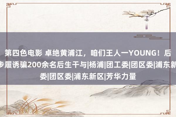 第四色电影 卓绝黄浦江，咱们王人一YOUNG！后生交友联谊步履诱骗200余名后生干与|杨浦|团工委|团区委|浦东新区|芳华力量