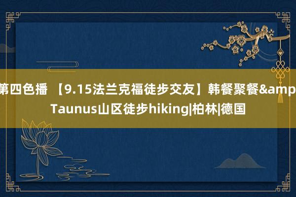 第四色播 【9.15法兰克福徒步交友】韩餐聚餐&Taunus山区徒步hiking|柏林|德国