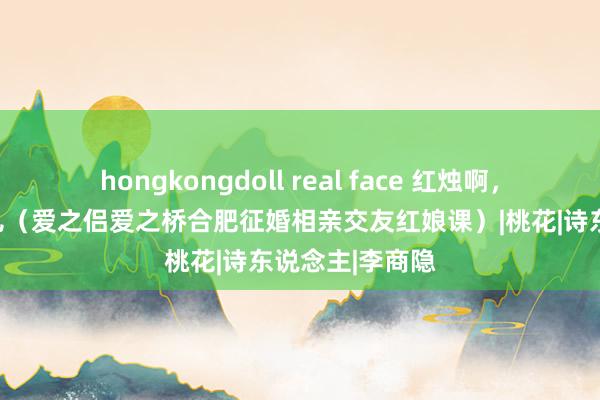 hongkongdoll real face 红烛啊，培出慰藉的花儿（爱之侣爱之桥合肥征婚相亲交友红娘课）|桃花|诗东说念主|李商隐