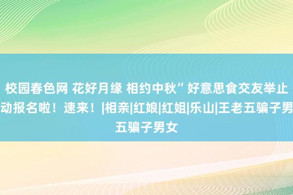 校园春色网 花好月缘 相约中秋”好意思食交友举止开动报名啦！速来！|相亲|红娘|红姐|乐山|王老五骗子男女