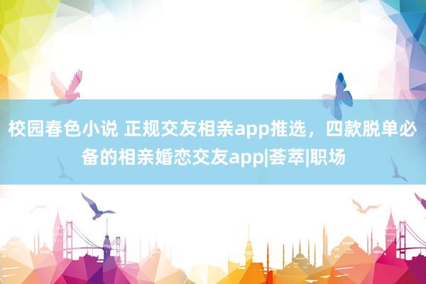 校园春色小说 正规交友相亲app推选，四款脱单必备的相亲婚恋交友app|荟萃|职场