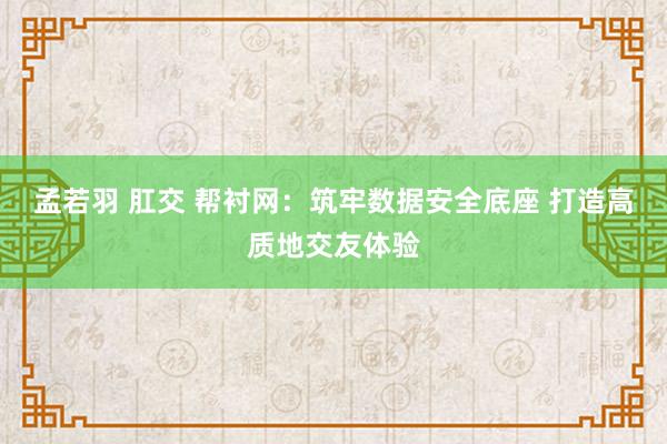 孟若羽 肛交 帮衬网：筑牢数据安全底座 打造高质地交友体验