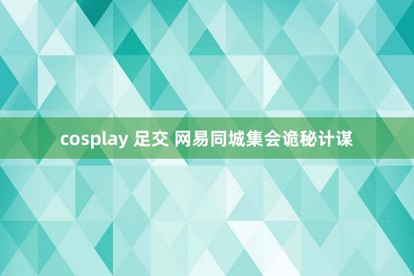 cosplay 足交 网易同城集会诡秘计谋