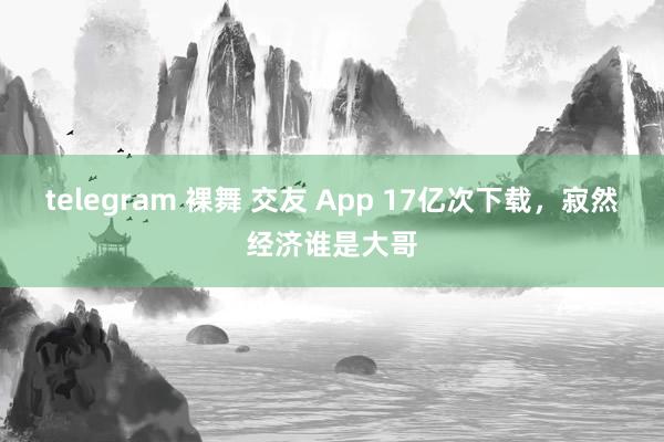 telegram 裸舞 交友 App 17亿次下载，寂然经济谁是大哥