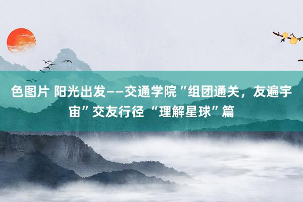 色图片 阳光出发——交通学院“组团通关，友遍宇宙”交友行径 “理解星球”篇