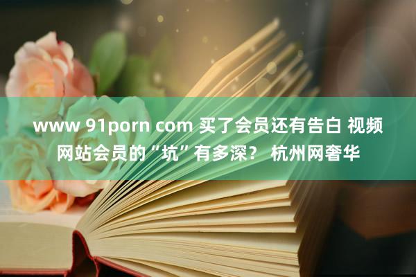 www 91porn com 买了会员还有告白 视频网站会员的“坑”有多深？ 杭州网奢华