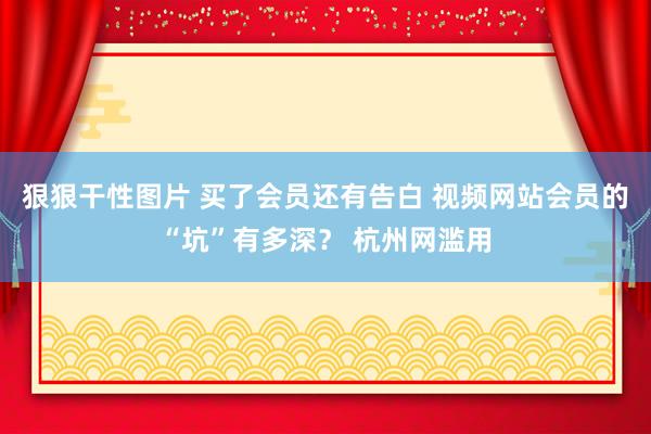 狠狠干性图片 买了会员还有告白 视频网站会员的“坑”有多深？ 杭州网滥用