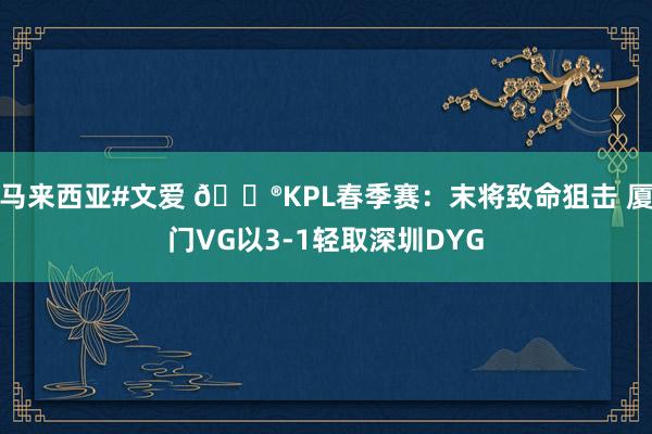 马来西亚#文爱 🎮KPL春季赛：末将致命狙击 厦门VG以3-1轻取深圳DYG