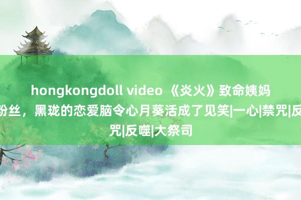 hongkongdoll video 《炎火》致命姨妈爆改破防粉丝，黑珑的恋爱脑令心月葵活成了见笑|一心|禁咒|反噬|大祭司