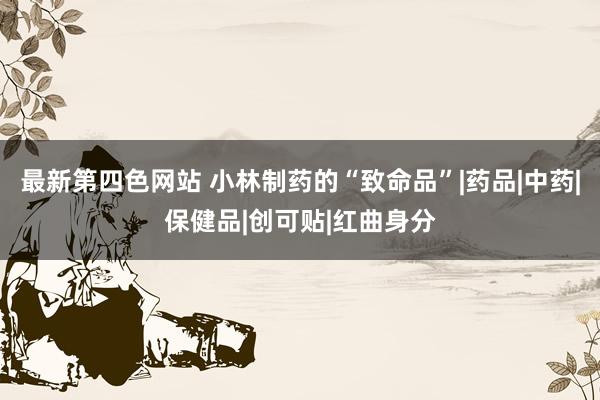 最新第四色网站 小林制药的“致命品”|药品|中药|保健品|创可贴|红曲身分