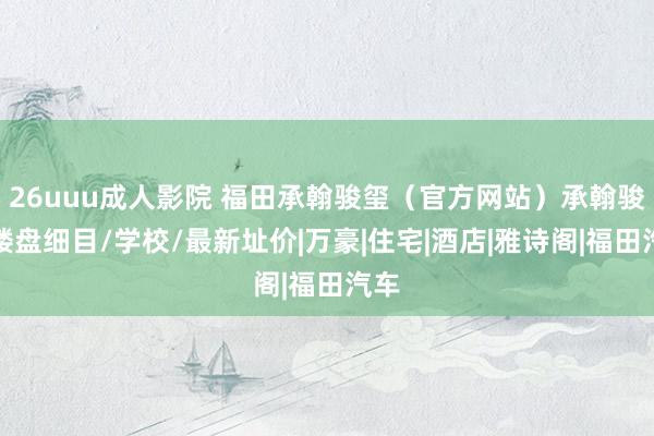 26uuu成人影院 福田承翰骏玺（官方网站）承翰骏玺楼盘细目/学校/最新址价|万豪|住宅|酒店|雅诗阁|福田汽车