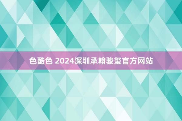 色酷色 2024深圳承翰骏玺官方网站