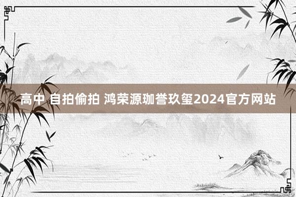 高中 自拍偷拍 鸿荣源珈誉玖玺2024官方网站