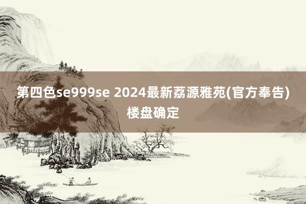 第四色se999se 2024最新荔源雅苑(官方奉告)楼盘确定