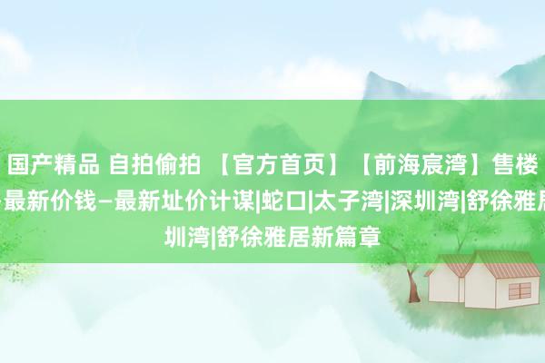 国产精品 自拍偷拍 【官方首页】【前海宸湾】售楼处电话—最新价钱—最新址价计谋|蛇口|太子湾|深圳湾|舒徐雅居新篇章