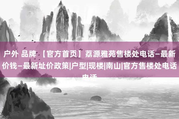 户外 品牌 【官方首页】荔源雅苑售楼处电话—最新价钱—最新址价政策|户型|现楼|南山|官方售楼处电话