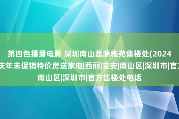 第四色播播电影 深圳南山荔源雅苑售楼处(2024官方电话)国庆年末促销特价房送家电|西丽|宝安|南山区|深圳市|官方售楼处电话