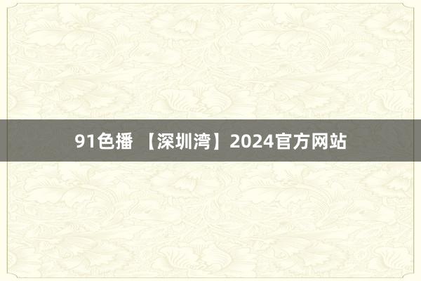 91色播 【深圳湾】2024官方网站