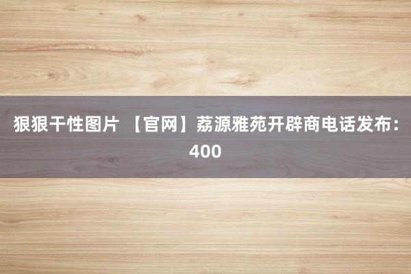 狠狠干性图片 【官网】荔源雅苑开辟商电话发布：400