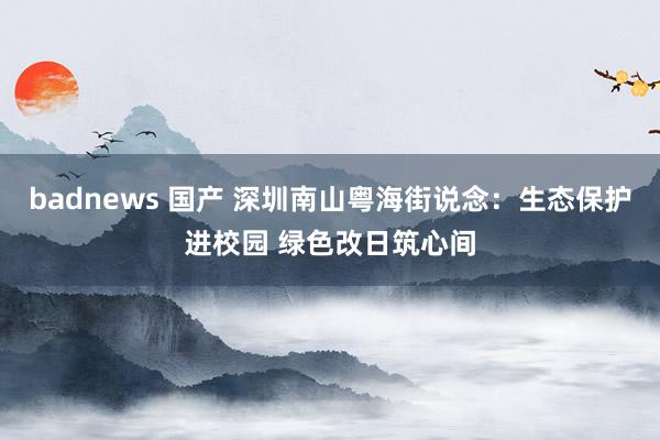 badnews 国产 深圳南山粤海街说念：生态保护进校园 绿色改日筑心间