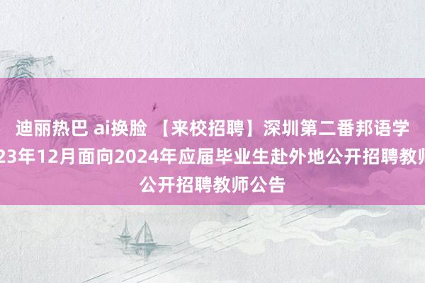 迪丽热巴 ai换脸 【来校招聘】深圳第二番邦语学校2023年12月面向2024年应届毕业生赴外地公开招聘教师公告