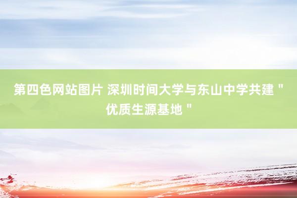 第四色网站图片 深圳时间大学与东山中学共建＂优质生源基地＂