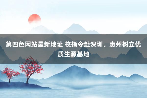 第四色网站最新地址 校指令赴深圳、惠州树立优质生源基地