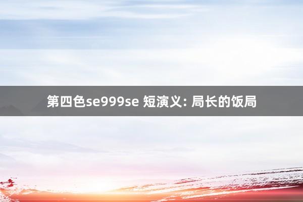 第四色se999se 短演义: 局长的饭局